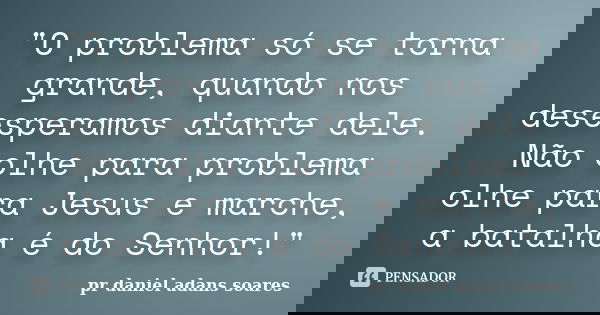 "O problema só se torna grande, quando nos desesperamos diante dele. Não olhe para problema olhe para Jesus e marche, a batalha é do Senhor!"... Frase de pr.daniel adans soares.