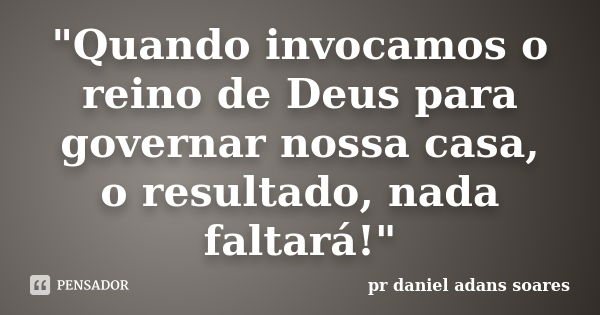 "Quando invocamos o reino de Deus para governar nossa casa, o resultado, nada faltará!"... Frase de pr.daniel adans soares.