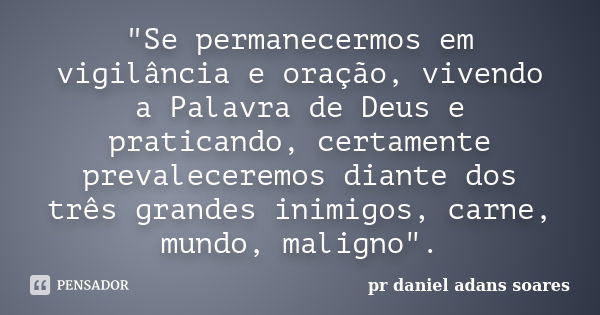 "Se permanecermos em vigilância e oração, vivendo a Palavra de Deus e praticando, certamente prevaleceremos diante dos três grandes inimigos, carne, mundo,... Frase de pr.daniel adans soares.