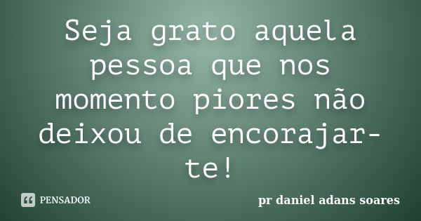 Seja grato aquela pessoa que nos momento piores não deixou de encorajar-te!... Frase de pr.daniel adans soares.