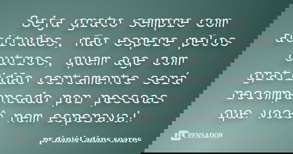 Seja grato sempre com atitudes, não espere pelos outros, quem age com gratidão certamente será recompensado por pessoas que você nem esperava!... Frase de pr.daniel adans soares.