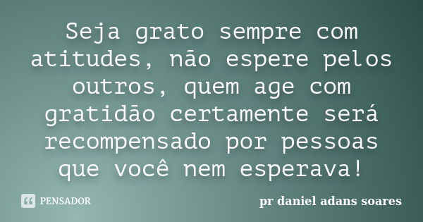 Seja grato sempre com atitudes, não espere pelos outros, quem age com gratidão certamente será recompensado por pessoas que você nem esperava!... Frase de pr.daniel adans soares.