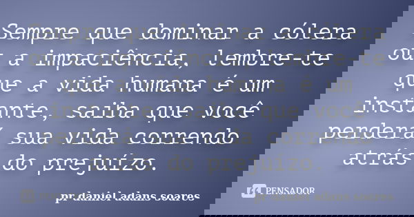 Sempre que dominar a cólera ou a impaciência, lembre-te que a vida humana é um instante, saiba que você perderá sua vida correndo atrás do prejuízo.... Frase de pr.daniel adans soares.