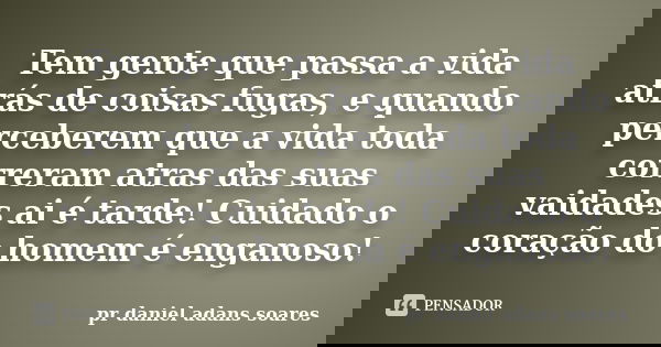 Tem gente que passa a vida atrás de coisas fugas, e quando perceberem que a vida toda correram atras das suas vaidades ai é tarde! Cuidado o coração do homem é ... Frase de pr.daniel adans soares.