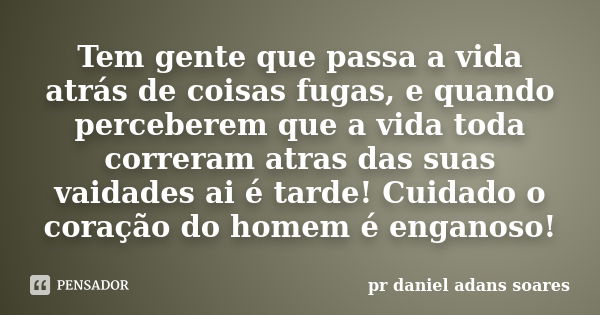 Tem gente que passa a vida atrás de coisas fugas, e quando perceberem que a vida toda correram atras das suas vaidades ai é tarde! Cuidado o coração do homem é ... Frase de pr.daniel adans soares.