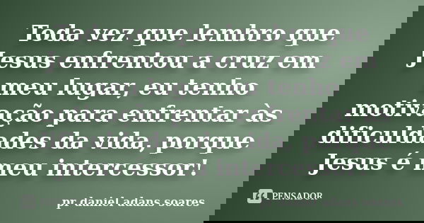 Toda vez que lembro que Jesus enfrentou a cruz em meu lugar, eu tenho motivação para enfrentar às dificuldades da vida, porque Jesus é meu intercessor!... Frase de pr.daniel adans soares.
