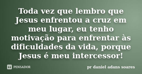 Toda vez que lembro que Jesus enfrentou a cruz em meu lugar, eu tenho motivação para enfrentar às dificuldades da vida, porque Jesus é meu intercessor!... Frase de pr.daniel adans soares.