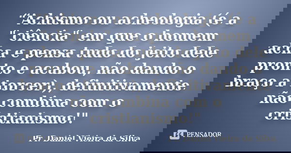 “Achismo ou acheologia (é a "ciência" em que o homem acha e pensa tudo do jeito dele pronto e acabou, não dando o braço a torcer), definitivamente não... Frase de Pr. Daniel Vieira da Silva.