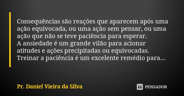 Consequências são reações que aparecem após uma ação equivocada, ou uma ação sem pensar, ou uma ação que não se teve paciência para esperar. A ansiedade é um gr... Frase de Pr. Daniel Vieira da Silva.