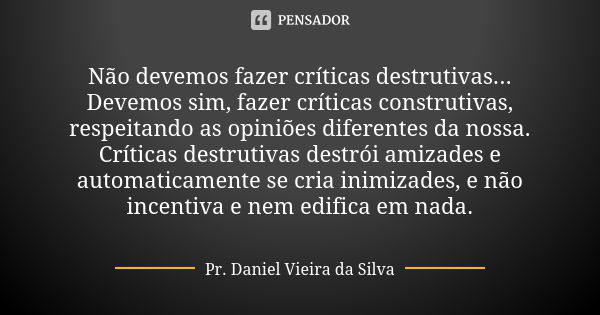 Não devemos fazer críticas destrutivas... Devemos sim, fazer críticas construtivas, respeitando as opiniões diferentes da nossa. Críticas destrutivas destrói am... Frase de Pr. Daniel Vieira da Silva.