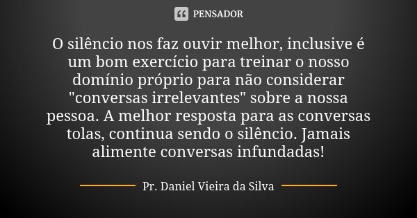 O silêncio nos faz ouvir melhor, inclusive é um bom exercício para treinar o nosso domínio próprio para não considerar "conversas irrelevantes" sobre ... Frase de Pr. Daniel Vieira da Silva.
