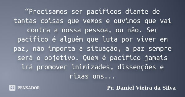 “Precisamos ser pacíficos diante de tantas coisas que vemos e ouvimos que vai contra a nossa pessoa, ou não. Ser pacífico é alguém que luta por viver em paz, nã... Frase de Pr. Daniel Vieira da Silva.