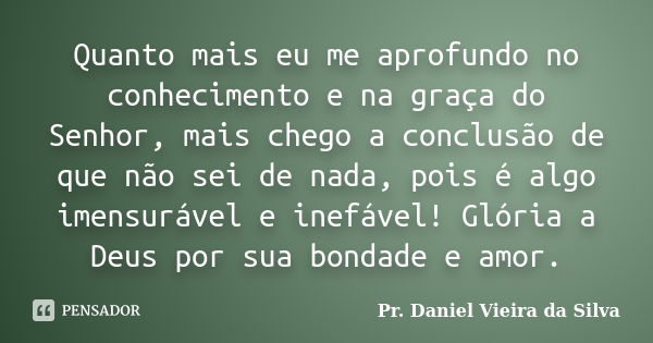 Quanto mais eu me aprofundo no conhecimento e na graça do Senhor, mais chego a conclusão de que não sei de nada, pois é algo imensurável e inefável! Glória a De... Frase de Pr. Daniel Vieira da Silva.