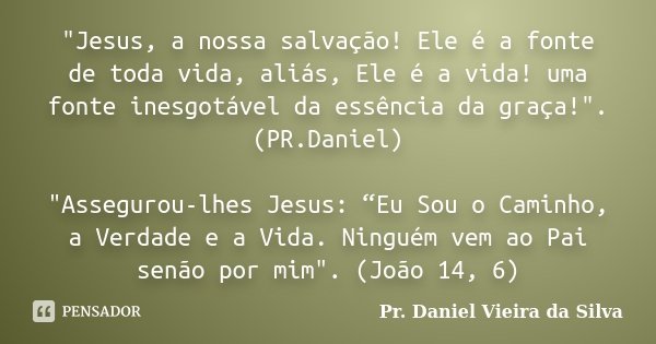 "Jesus, a nossa salvação! Ele é a fonte de toda vida, aliás, Ele é a vida! uma fonte inesgotável da essência da graça!". (PR.Daniel) "Assegurou-l... Frase de Pr. Daniel Vieira da Silva.