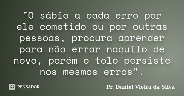 "O sábio a cada erro por ele cometido ou por outras pessoas, procura aprender para não errar naquilo de novo, porém o tolo persiste nos mesmos erros".... Frase de Pr. Daniel Vieira da Silva.