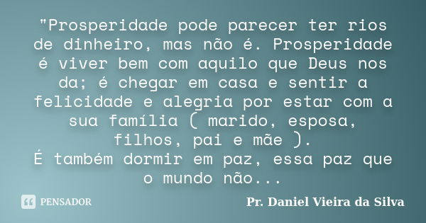 "Prosperidade pode parecer ter rios de dinheiro, mas não é. Prosperidade é viver bem com aquilo que Deus nos da; é chegar em casa e sentir a felicidade e a... Frase de Pr. Daniel Vieira da Silva.