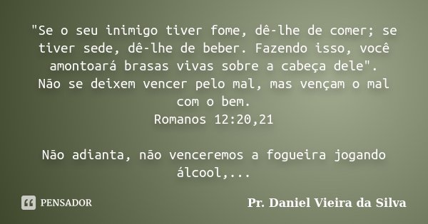 "Se o seu inimigo tiver fome, dê-lhe de comer; se tiver sede, dê-lhe de beber. Fazendo isso, você amontoará brasas vivas sobre a cabeça dele". Não se ... Frase de Pr. Daniel Vieira da Silva.