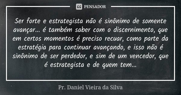 Ser forte e estrategista não é sinônimo de somente avançar... é também saber com o discernimento, que em certos momentos é preciso recuar, como parte da estraté... Frase de Pr. Daniel Vieira da Silva.