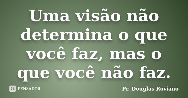 Uma visão não determina o que você faz, mas o que você não faz.... Frase de Pr. Douglas Roviano.