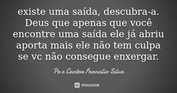 existe uma saída, descubra-a. Deus que apenas que você encontre uma saída ele já abriu aporta mais ele não tem culpa se vc não consegue enxergar.... Frase de Pr e Cantor Francilio Silva.