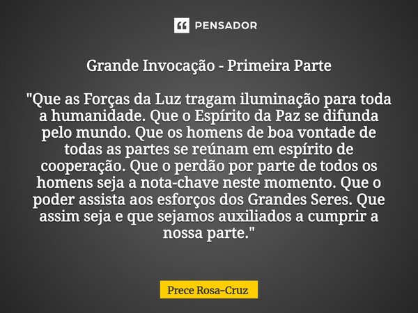 Grande Invocação - Primeira Parte "Que as Forças da Luz tragam iluminação para toda a humanidade. Que o Espírito da Paz se difunda pelo mundo. Que os home... Frase de Prece Rosa-Cruz.