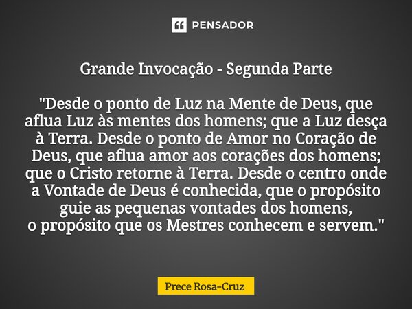Grande Invocação - Segunda Parte "Desde o ponto de Luz na Mente de Deus, que aflua Luz às mentes dos homens; que a Luz desça à Terra. Desde o ponto de Amo... Frase de Prece Rosa-Cruz.