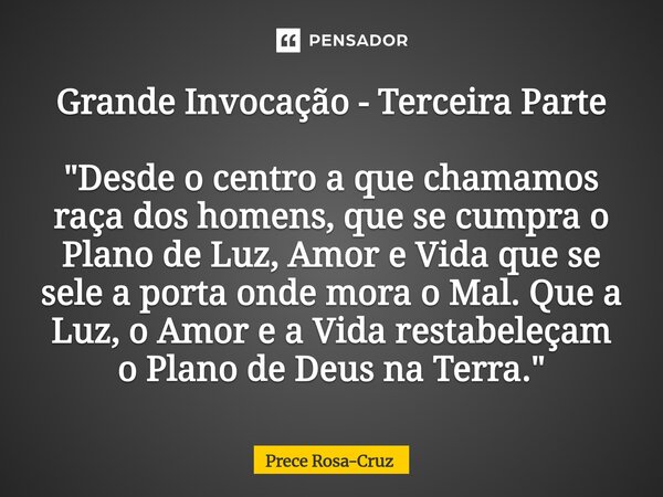Grande Invocação - Terceira Parte "Desde o centro a que chamamos raça dos homens, que se cumpra o Plano de Luz, Amor e Vida que se sele a porta onde mora ... Frase de Prece Rosa-Cruz.
