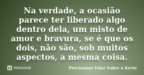 Na verdade, a ocasião parece ter liberado algo dentro dela, um misto de amor e bravura, se é que os dois, não são, sob muitos aspectos, a mesma coisa.... Frase de Precisamos Falar Sobre o Kevin.