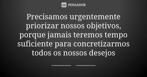 Precisamos urgentemente priorizar nossos objetivos, porque jamais teremos tempo suficiente para concretizarmos todos os nossos desejos