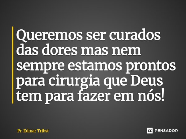 Queremos ser curados das dores mas nem sempre estamos prontos para cirurgia que Deus tem para fazer em nós!... Frase de Pr. Edmar Tribst.