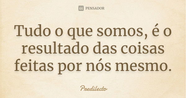 Tudo o que somos, é o resultado das coisas feitas por nós mesmo.... Frase de Predilecto.