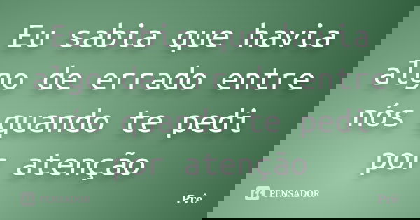 Eu sabia que havia algo de errado entre nós quando te pedi por atenção... Frase de Prê.