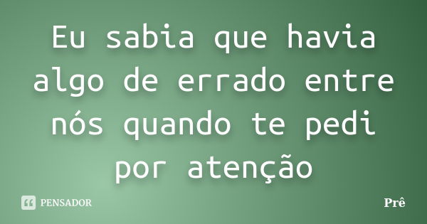 Eu sabia que havia algo de errado entre nós quando te pedi por atenção... Frase de Prê.