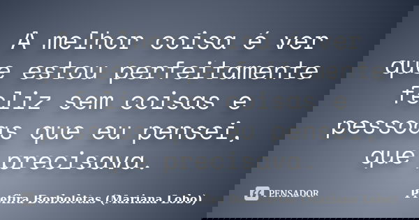 A melhor coisa é ver que estou perfeitamente feliz sem coisas e pessoas que eu pensei, que precisava.... Frase de Prefira Borboletas (Mariana Lobo).