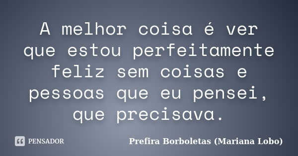 A melhor coisa é ver que estou perfeitamente feliz sem coisas e pessoas que eu pensei, que precisava.... Frase de Prefira Borboletas (Mariana Lobo).