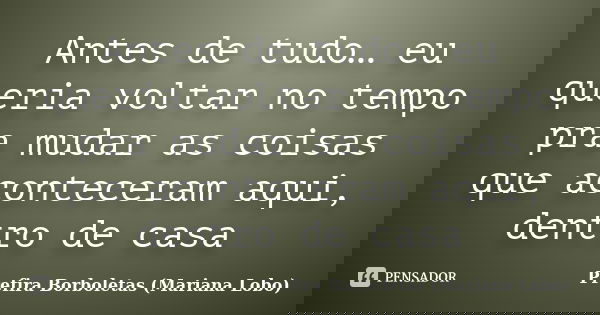 Antes de tudo… eu queria voltar no tempo pra mudar as coisas que aconteceram aqui, dentro de casa... Frase de Prefira Borboletas (Mariana Lobo).