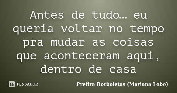 Antes de tudo… eu queria voltar no tempo pra mudar as coisas que aconteceram aqui, dentro de casa... Frase de Prefira Borboletas (Mariana Lobo).