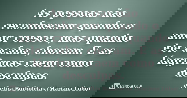 As pessoas não reconhecem quando o amor cresce, mas quando ele acaba, choram. E as lágrimas caem como desculpas.... Frase de Prefira Borboletas (Mariana Lobo).