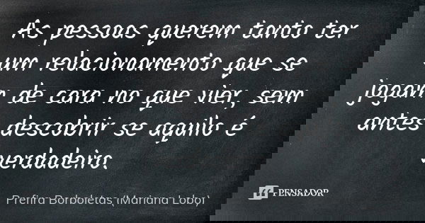 As pessoas querem tanto ter um relacionamento que se jogam de cara no que vier, sem antes descobrir se aquilo é verdadeiro.... Frase de Prefira Borboletas (Mariana Lobo).