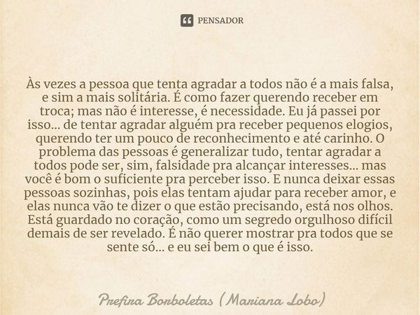 Às vezes a pessoa que tenta agradar a todos não é a mais falsa, e sim a mais solitária. É como fazer querendo receber em troca; mas não é interesse, é necessida... Frase de Prefira Borboletas (Mariana Lobo).