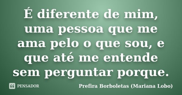É diferente de mim, uma pessoa que me ama pelo o que sou, e que até me entende sem perguntar porque.... Frase de Prefira Borboletas (Mariana Lobo).