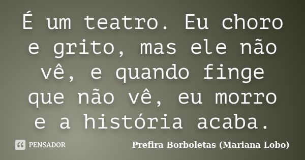 É um teatro. Eu choro e grito, mas ele não vê, e quando finge que não vê, eu morro e a história acaba.... Frase de Prefira Borboletas (Mariana Lobo).