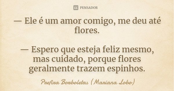 — Ele é um amor comigo, me deu até flores. — Espero que esteja feliz mesmo, mas cuidado, porque flores geralmente trazem espinhos.... Frase de Prefira Borboletas (Mariana Lobo).