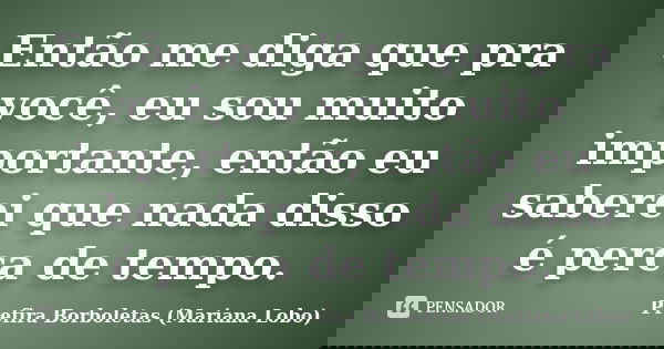 Então me diga que pra você, eu sou muito importante, então eu saberei que nada disso é perca de tempo.... Frase de Prefira Borboletas (Mariana Lobo).