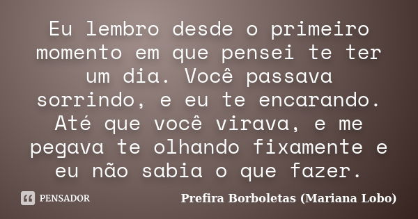 Eu lembro desde o primeiro momento em que pensei te ter um dia. Você passava sorrindo, e eu te encarando. Até que você virava, e me pegava te olhando fixamente ... Frase de Prefira Borboletas (Mariana Lobo).