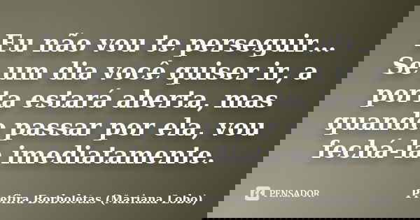 Eu não vou te perseguir… Se um dia você quiser ir, a porta estará aberta, mas quando passar por ela, vou fechá-la imediatamente.... Frase de Prefira Borboletas (Mariana Lobo).