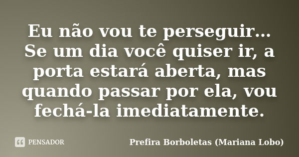 Eu não vou te perseguir… Se um dia você quiser ir, a porta estará aberta, mas quando passar por ela, vou fechá-la imediatamente.... Frase de Prefira Borboletas (Mariana Lobo).