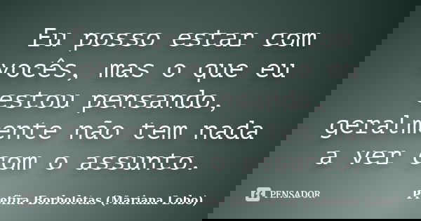 Eu posso estar com vocês, mas o que eu estou pensando, geralmente não tem nada a ver com o assunto.... Frase de Prefira Borboletas (Mariana Lobo).