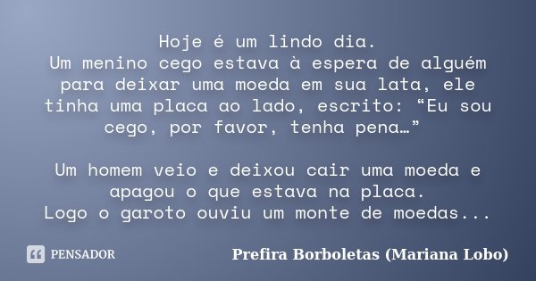 Hoje é um lindo dia. Um menino cego estava à espera de alguém para deixar uma moeda em sua lata, ele tinha uma placa ao lado, escrito: “Eu sou cego, por favor, ... Frase de Prefira Borboletas (Mariana Lobo).