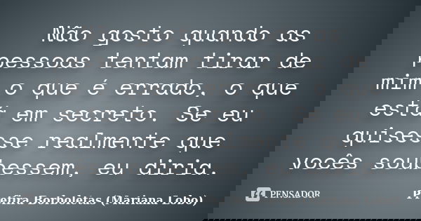 Não gosto quando as pessoas tentam tirar de mim o que é errado, o que está em secreto. Se eu quisesse realmente que vocês soubessem, eu diria.... Frase de Prefira Borboletas (Mariana Lobo).